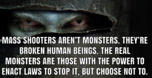 PHOTO Mass Shooters Aren't Monsters They're Broken Human Beings The Monsters Are Those With The Power To Enact Laws To Stop It Meme